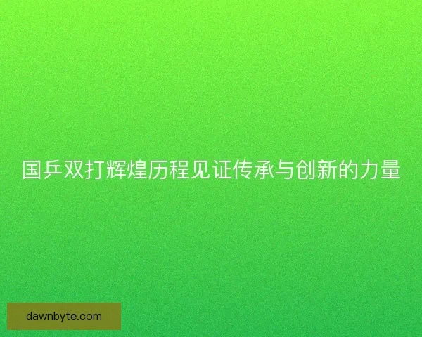 国乒双打辉煌历程见证传承与创新的力量