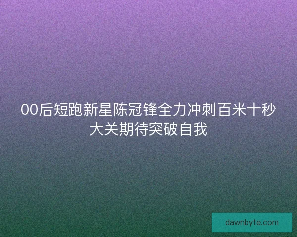 00后短跑新星陈冠锋全力冲刺百米十秒大关期待突破自我