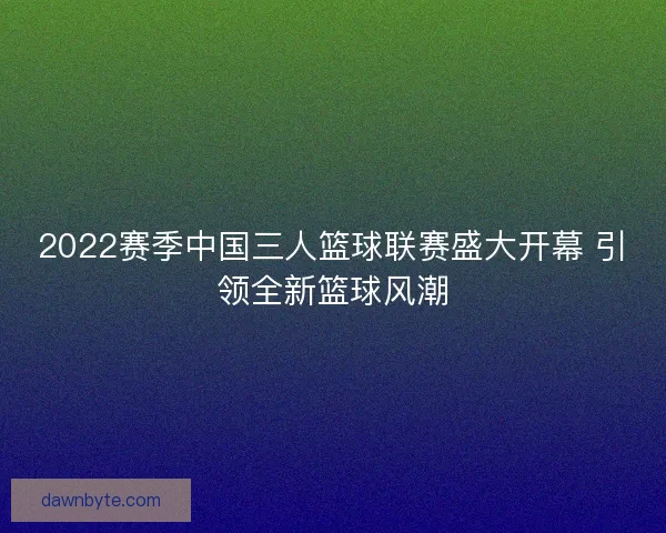2022赛季中国三人篮球联赛盛大开幕 引领全新篮球风潮