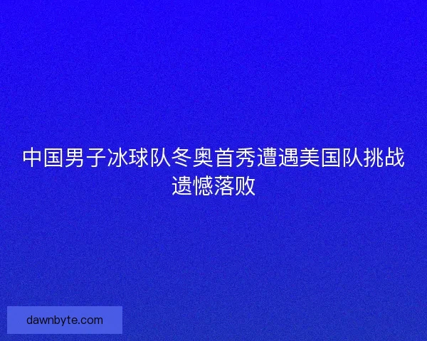 中国男子冰球队冬奥首秀遭遇美国队挑战遗憾落败
