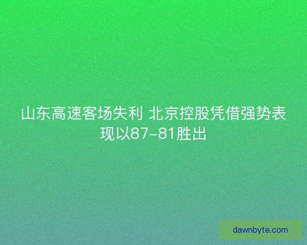 山东高速客场失利 北京控股凭借强势表现以87-81胜出 山东高速客场失利 北京控股凭借强势表现以87-81胜出