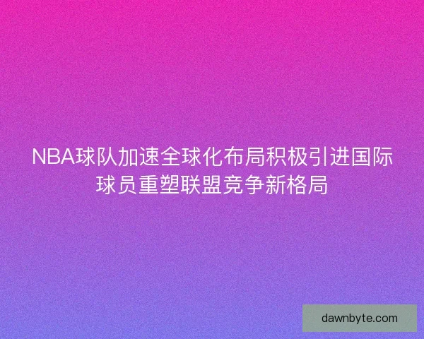 NBA球队加速全球化布局积极引进国际球员重塑联盟竞争新格局