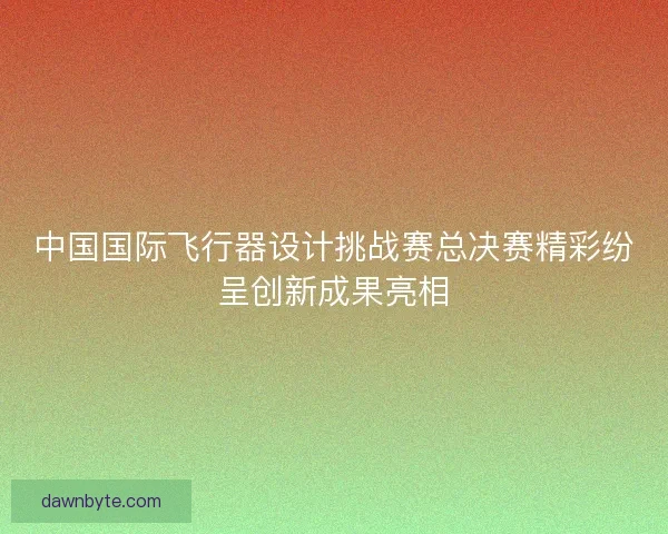 中国国际飞行器设计挑战赛总决赛精彩纷呈创新成果亮相