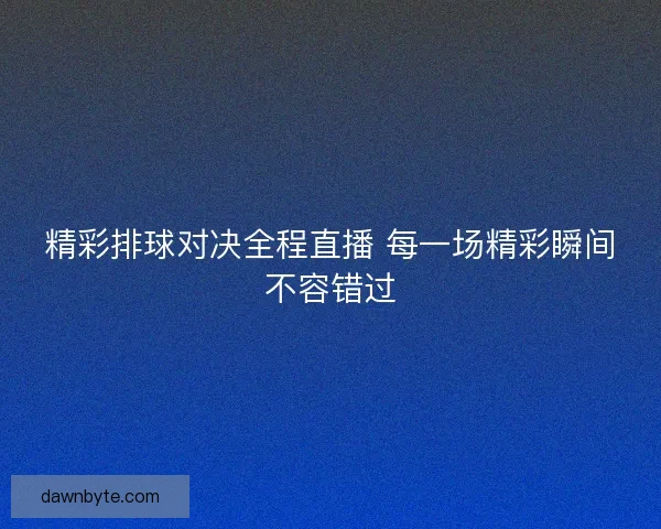 精彩排球对决全程直播 每一场精彩瞬间不容错过 精彩排球对决全程直播 每一场精彩瞬间不容错过