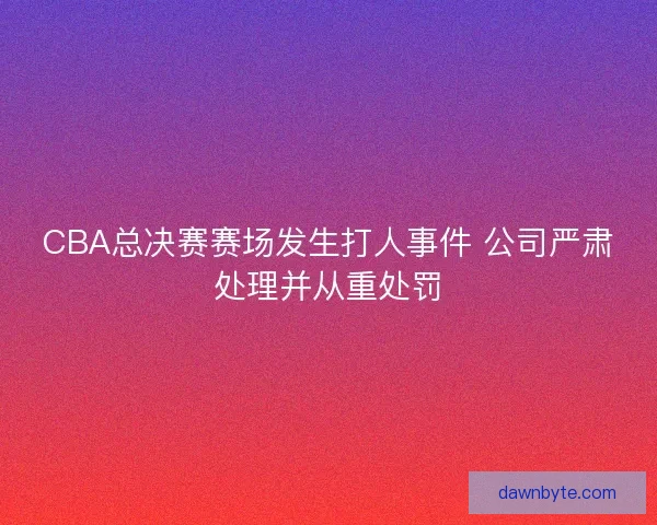 CBA总决赛赛场发生打人事件 公司严肃处理并从重处罚 CBA总决赛赛场发生打人事件 公司严肃处理并从重处罚