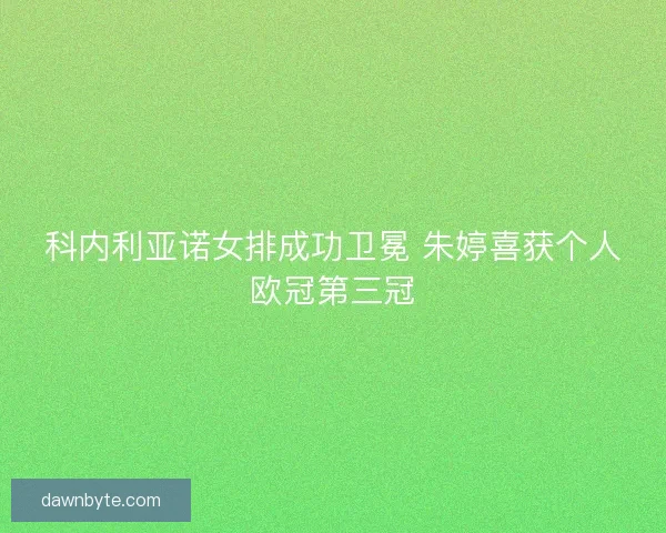 科内利亚诺女排成功卫冕 朱婷喜获个人欧冠第三冠