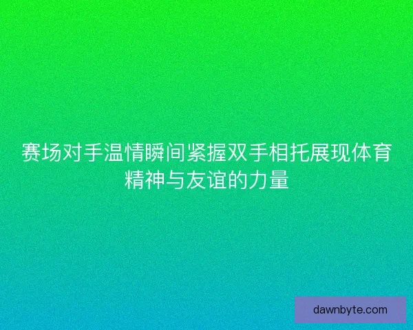 赛场对手温情瞬间紧握双手相托展现体育精神与友谊的力量