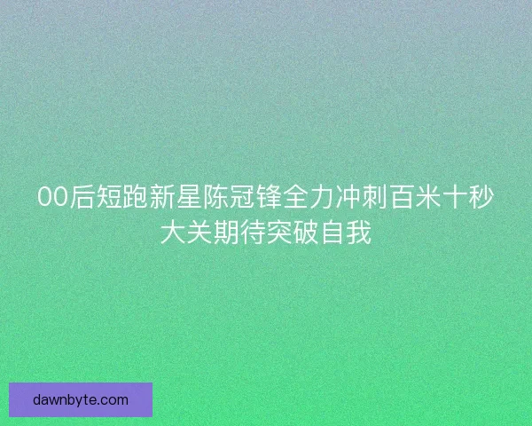 00后短跑新星陈冠锋全力冲刺百米十秒大关期待突破自我
