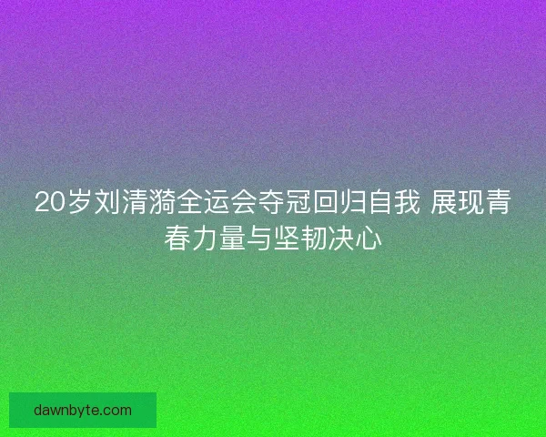 20岁刘清漪全运会夺冠回归自我 展现青春力量与坚韧决心