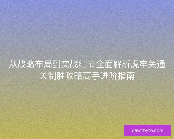 从战略布局到实战细节全面解析虎牢关通关制胜攻略高手进阶指南