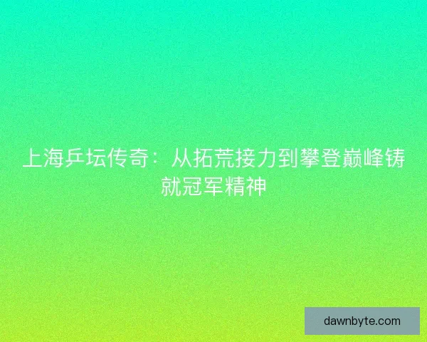 上海乒坛传奇：从拓荒接力到攀登巅峰铸就冠军精神
