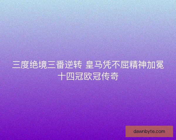 三度绝境三番逆转 皇马凭不屈精神加冕十四冠欧冠传奇