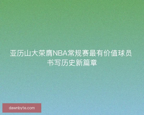 亚历山大荣膺NBA常规赛最有价值球员 书写历史新篇章 亚历山大荣膺NBA常规赛最有价值球员 书写历史新篇章